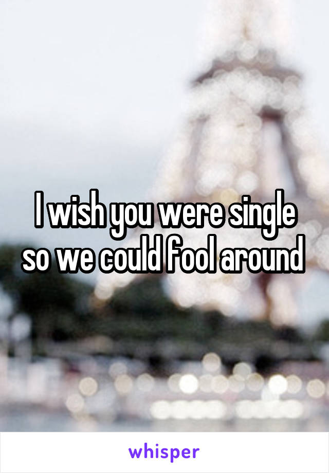 I wish you were single so we could fool around 