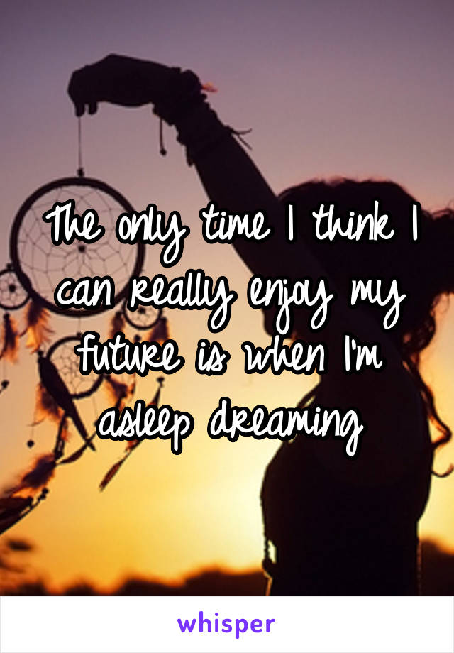 The only time I think I can really enjoy my future is when I'm asleep dreaming