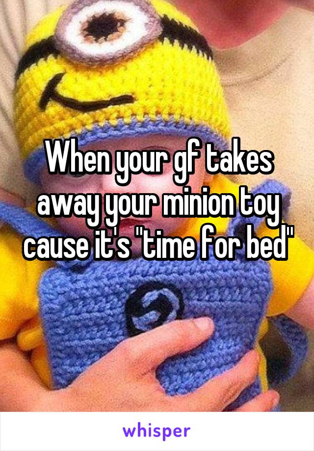 When your gf takes away your minion toy cause it's "time for bed" 