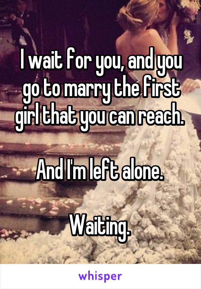 I wait for you, and you go to marry the first girl that you can reach. 

And I'm left alone. 

Waiting. 