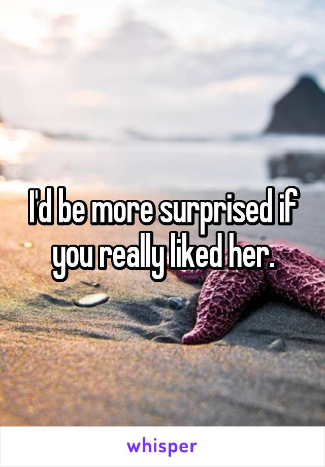 I'd be more surprised if you really liked her.