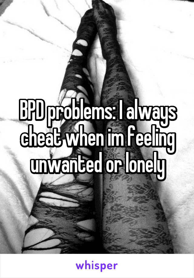 BPD problems: I always cheat when im feeling unwanted or lonely