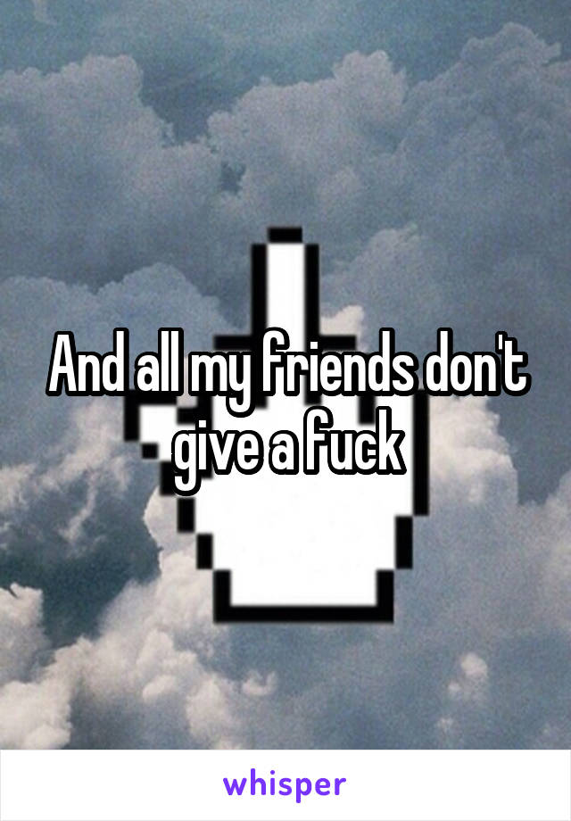And all my friends don't give a fuck