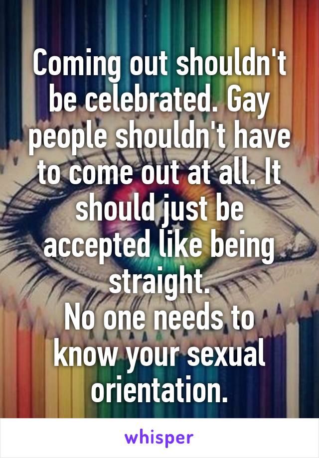 Coming out shouldn't be celebrated. Gay people shouldn't have to come out at all. It should just be accepted like being straight.
No one needs to know your sexual orientation.