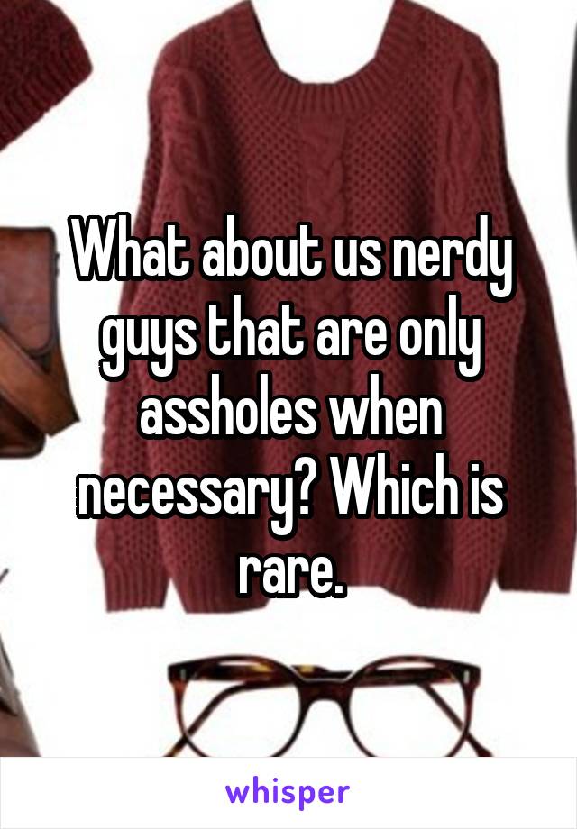 What about us nerdy guys that are only assholes when necessary? Which is rare.