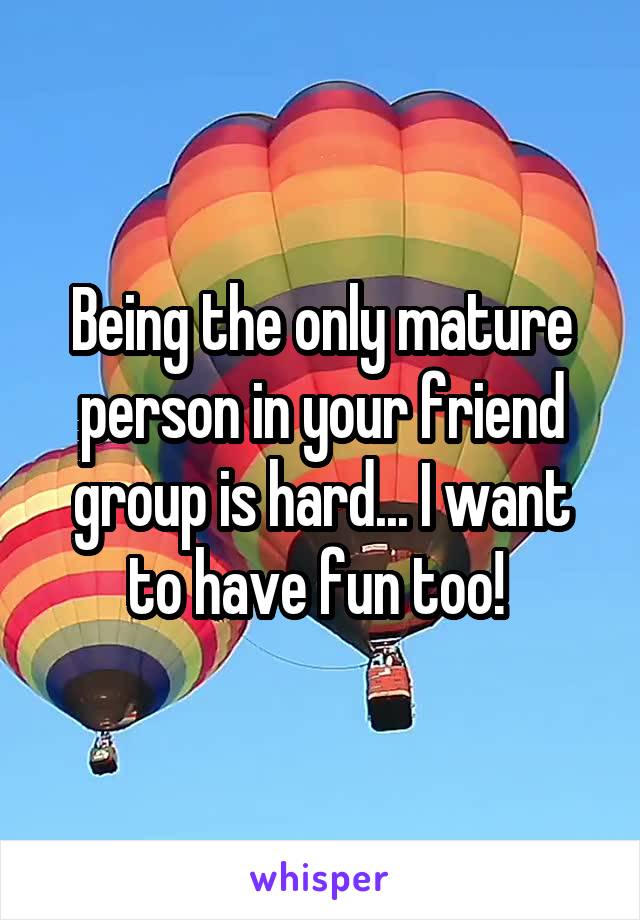 Being the only mature person in your friend group is hard... I want to have fun too! 