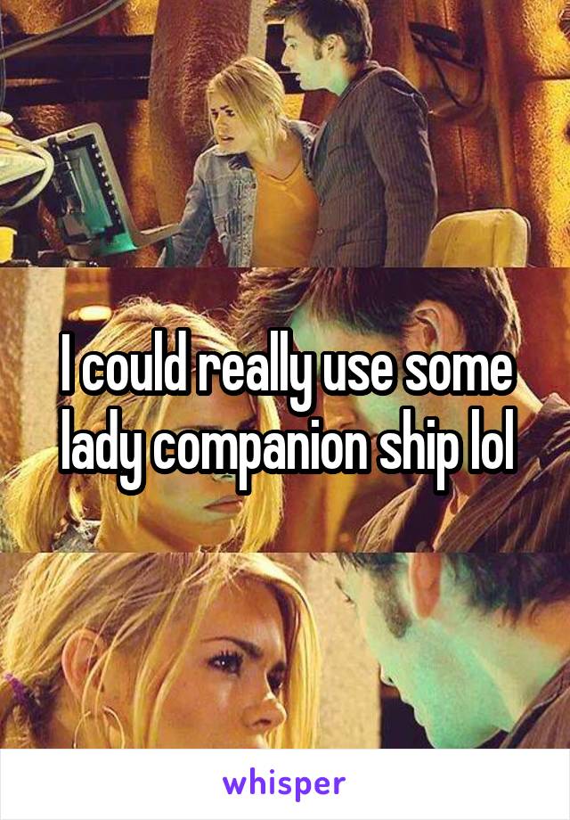 I could really use some lady companion ship lol