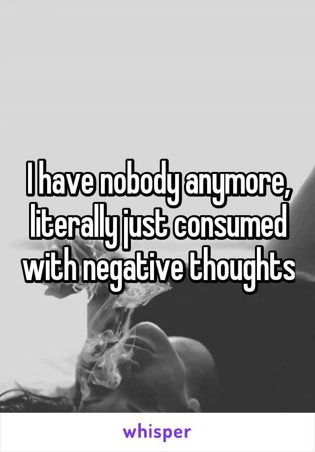 I have nobody anymore, literally just consumed with negative thoughts