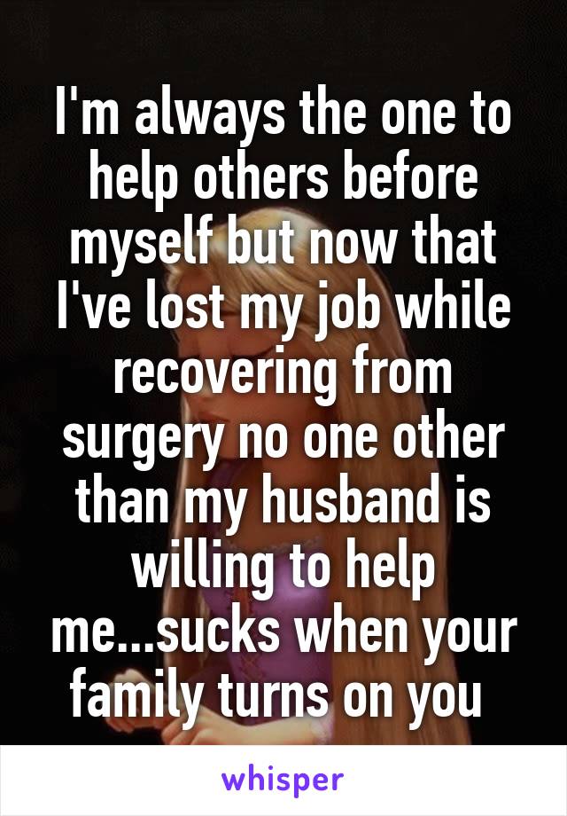 I'm always the one to help others before myself but now that I've lost my job while recovering from surgery no one other than my husband is willing to help me...sucks when your family turns on you 