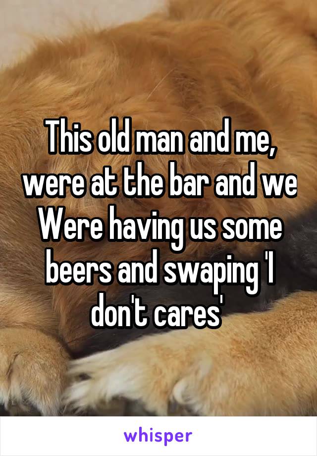 This old man and me, were at the bar and we
Were having us some beers and swaping 'I don't cares' 