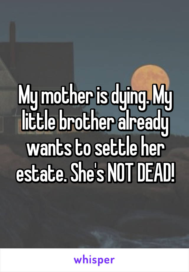 My mother is dying. My little brother already wants to settle her estate. She's NOT DEAD!