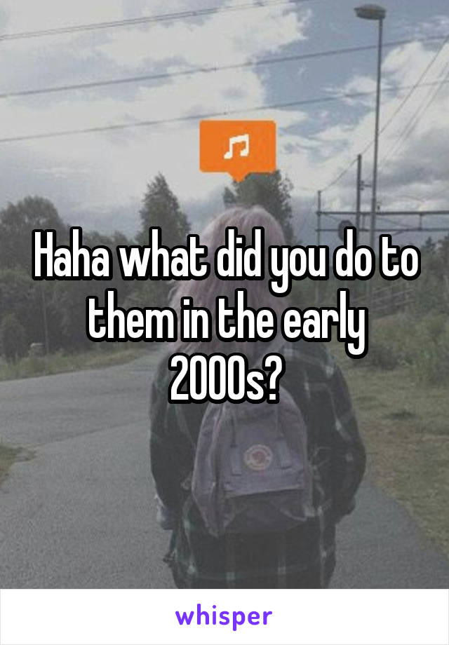 Haha what did you do to them in the early 2000s?