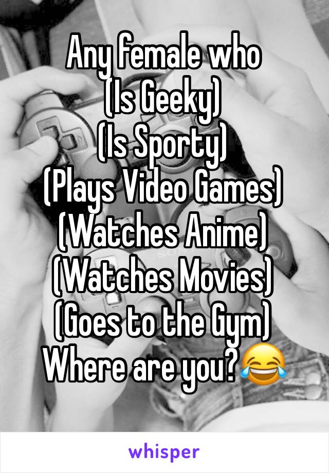Any female who
(Is Geeky)
(Is Sporty)
(Plays Video Games)
(Watches Anime)
(Watches Movies)
(Goes to the Gym)
Where are you?😂
