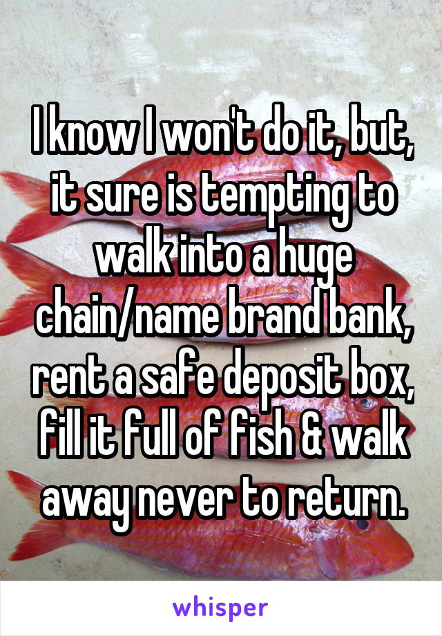 I know I won't do it, but, it sure is tempting to walk into a huge chain/name brand bank, rent a safe deposit box, fill it full of fish & walk away never to return.