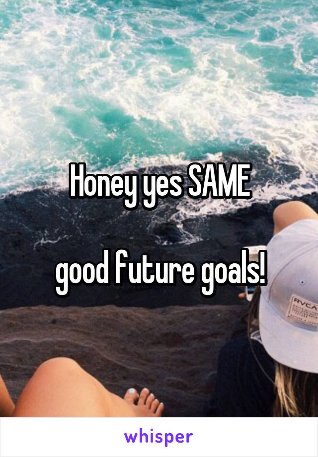 Honey yes SAME

good future goals!