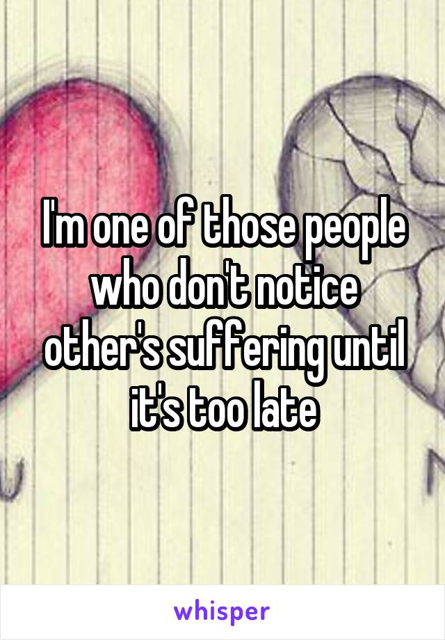 I'm one of those people who don't notice other's suffering until it's too late