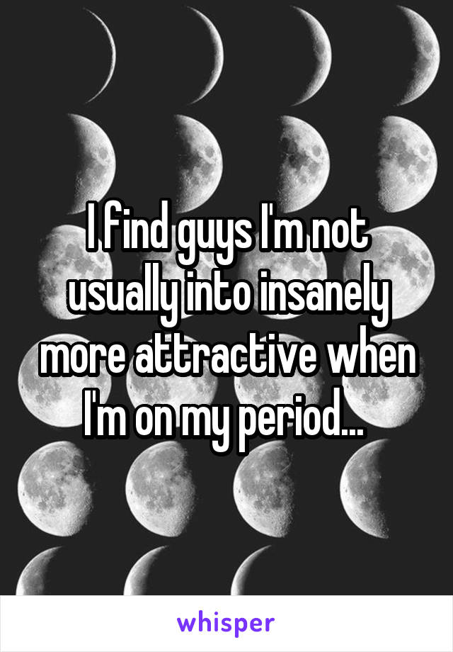 I find guys I'm not usually into insanely more attractive when I'm on my period... 