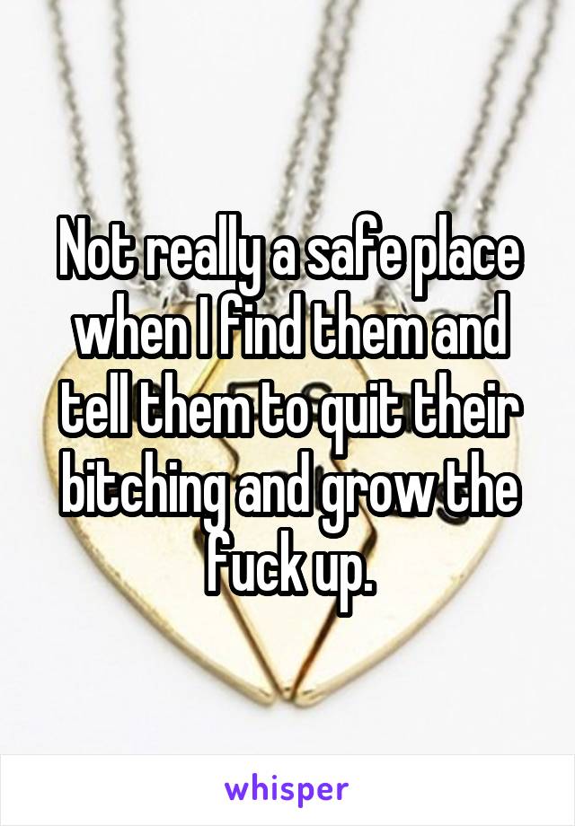 Not really a safe place when I find them and tell them to quit their bitching and grow the fuck up.