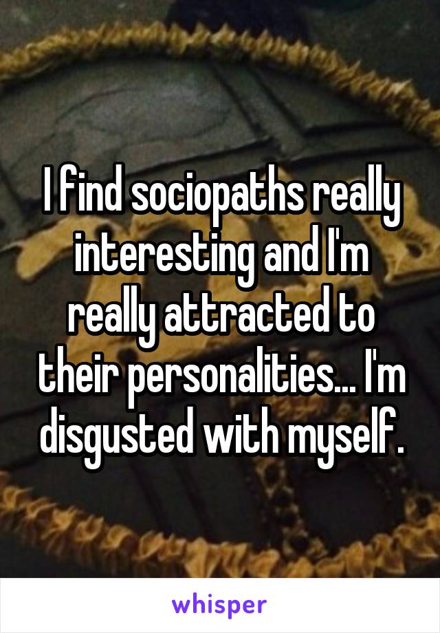 I find sociopaths really interesting and I'm really attracted to their personalities... I'm disgusted with myself.