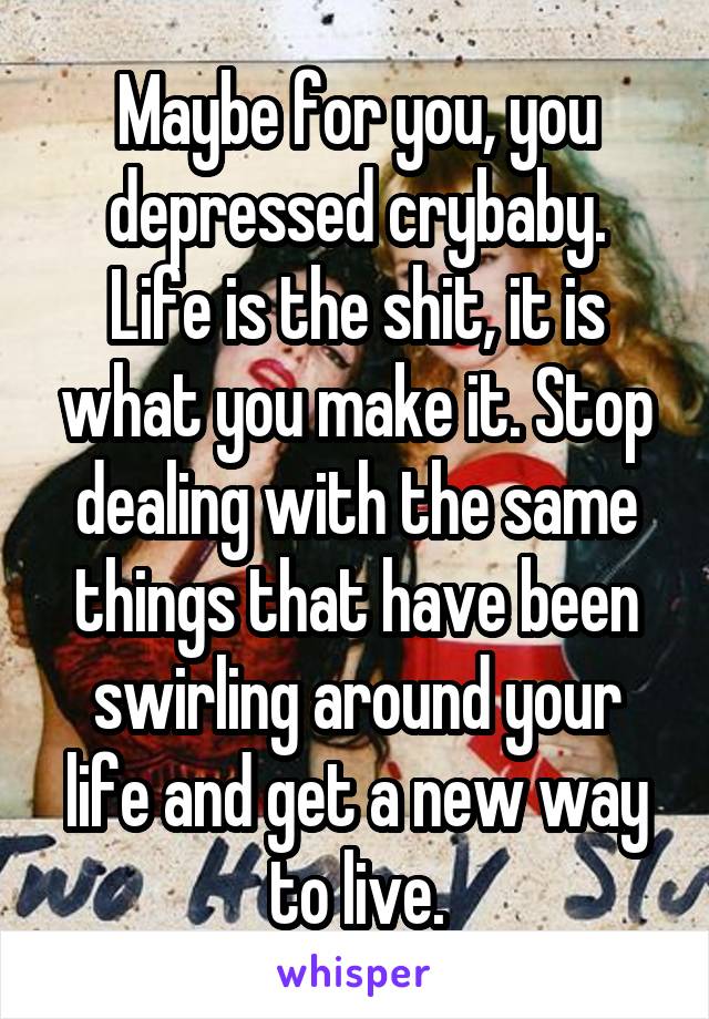 Maybe for you, you depressed crybaby.
Life is the shit, it is what you make it. Stop dealing with the same things that have been swirling around your life and get a new way to live.