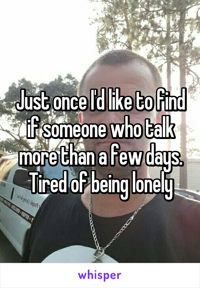 Just once I'd like to find if someone who talk more than a few days. Tired of being lonely
