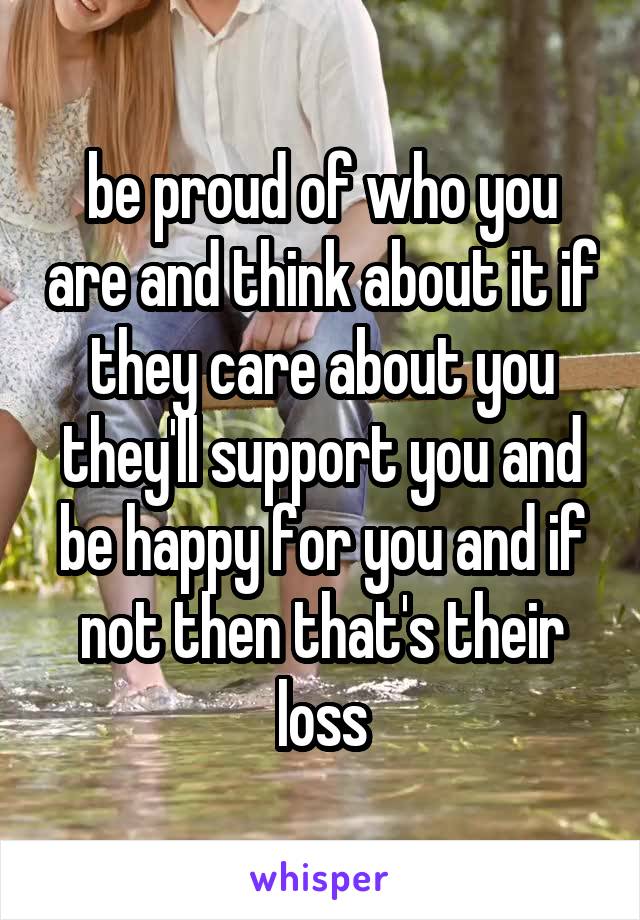 be proud of who you are and think about it if they care about you they'll support you and be happy for you and if not then that's their loss