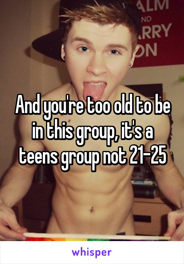And you're too old to be in this group, it's a teens group not 21-25