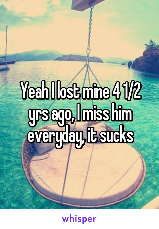 Yeah I lost mine 4 1/2 yrs ago, I miss him everyday, it sucks