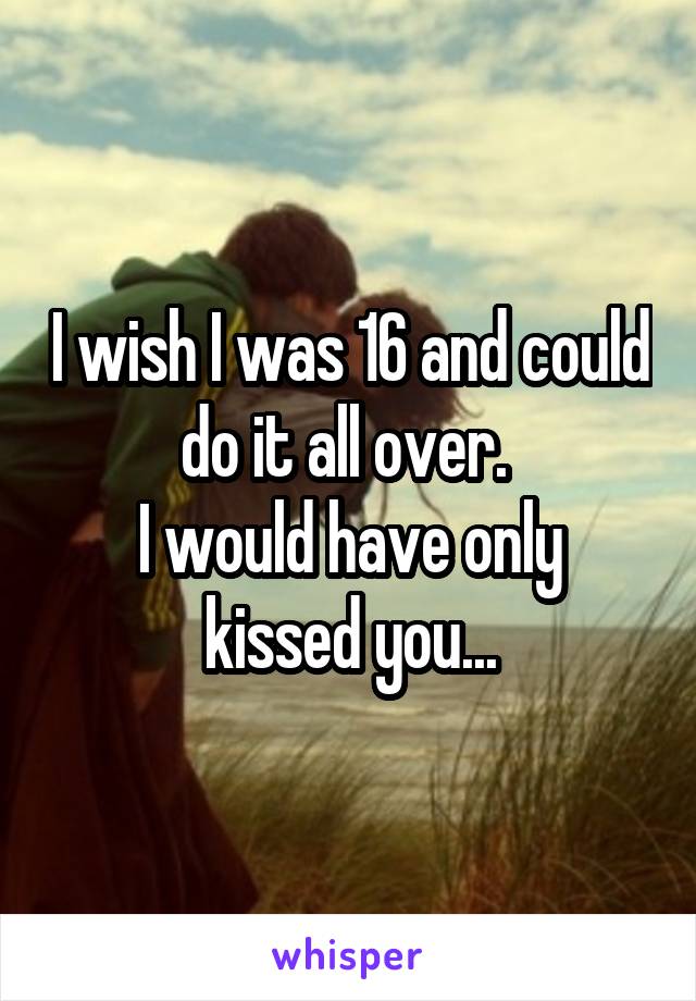 I wish I was 16 and could do it all over. 
I would have only kissed you...