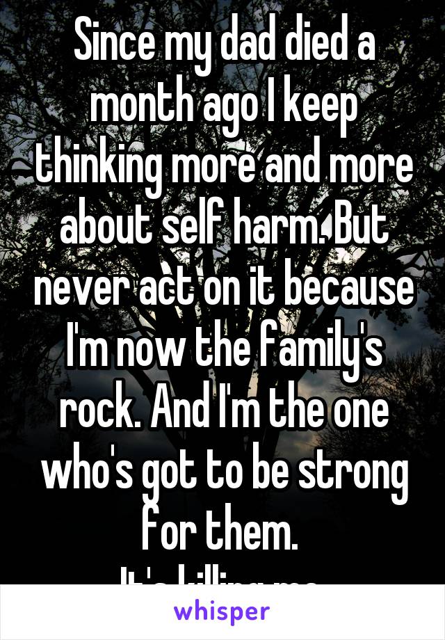 Since my dad died a month ago I keep thinking more and more about self harm. But never act on it because I'm now the family's rock. And I'm the one who's got to be strong for them. 
It's killing me.