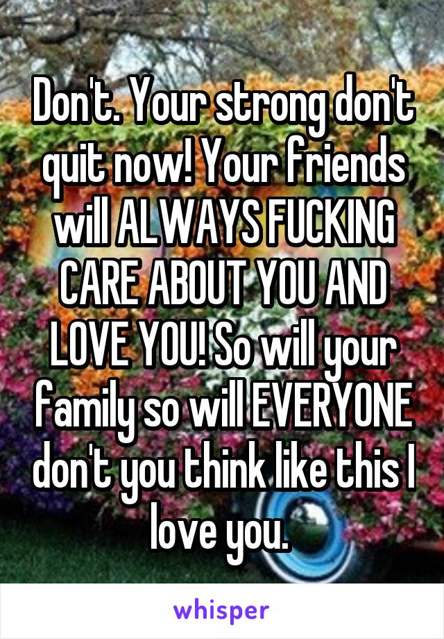 Don't. Your strong don't quit now! Your friends will ALWAYS FUCKING CARE ABOUT YOU AND LOVE YOU! So will your family so will EVERYONE don't you think like this I love you. 