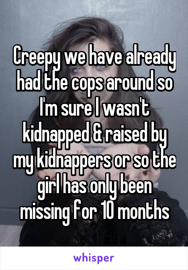 Creepy we have already had the cops around so I'm sure I wasn't kidnapped & raised by my kidnappers or so the girl has only been missing for 10 months