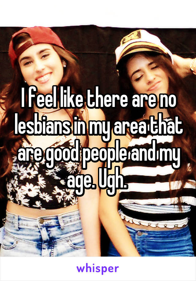 I feel like there are no lesbians in my area that are good people and my age. Ugh. 