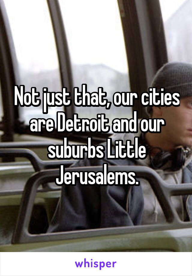 Not just that, our cities are Detroit and our suburbs Little Jerusalems.