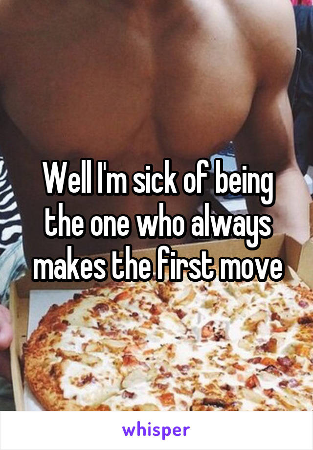 Well I'm sick of being the one who always makes the first move