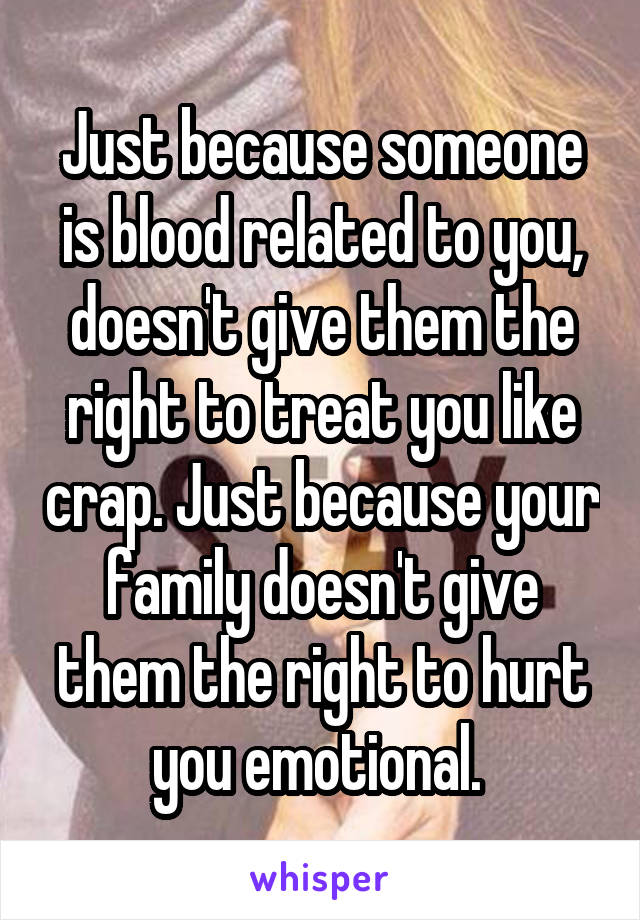 Just because someone is blood related to you, doesn't give them the right to treat you like crap. Just because your family doesn't give them the right to hurt you emotional. 