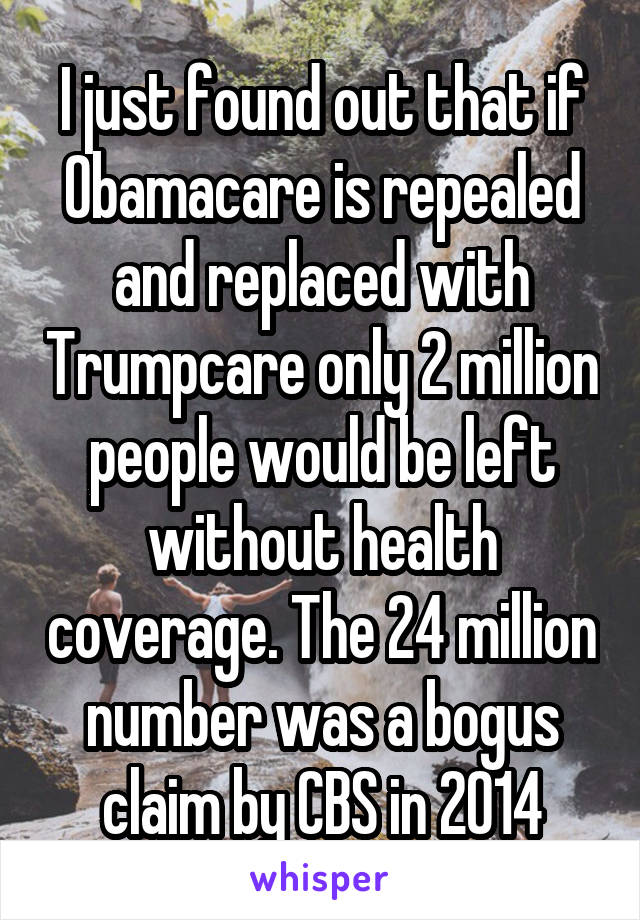 I just found out that if Obamacare is repealed and replaced with Trumpcare only 2 million people would be left without health coverage. The 24 million number was a bogus claim by CBS in 2014