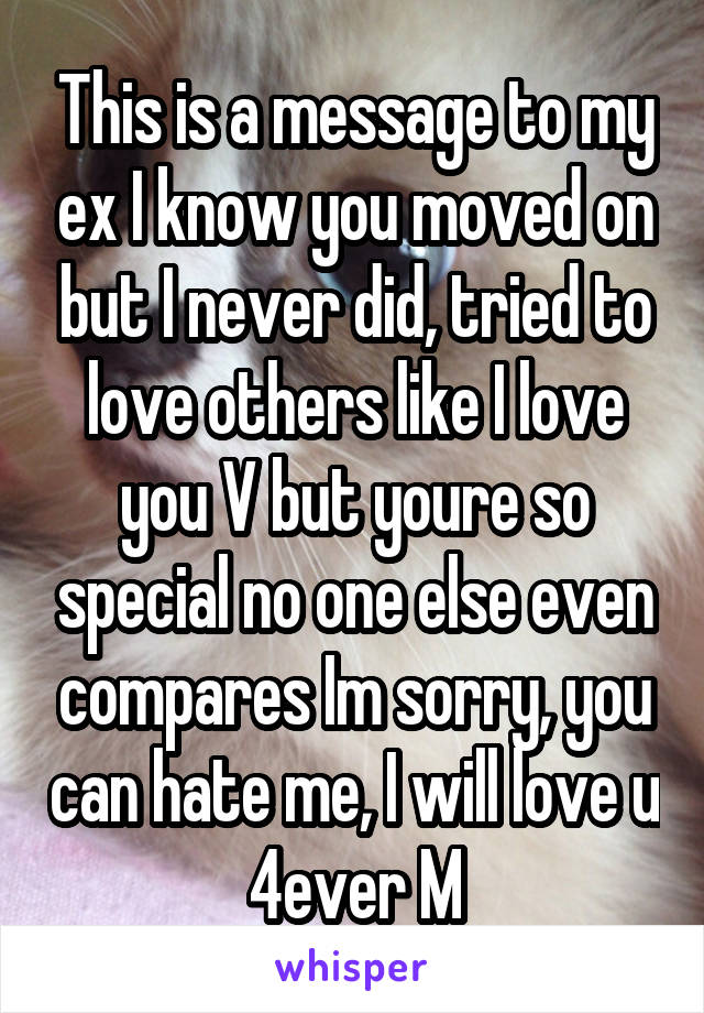 This is a message to my ex I know you moved on but I never did, tried to love others like I love you V but youre so special no one else even compares Im sorry, you can hate me, I will love u 4ever M