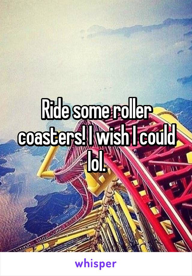 Ride some roller coasters! I wish I could lol.