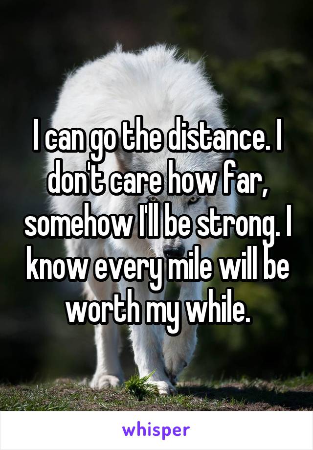 I can go the distance. I don't care how far, somehow I'll be strong. I know every mile will be worth my while.