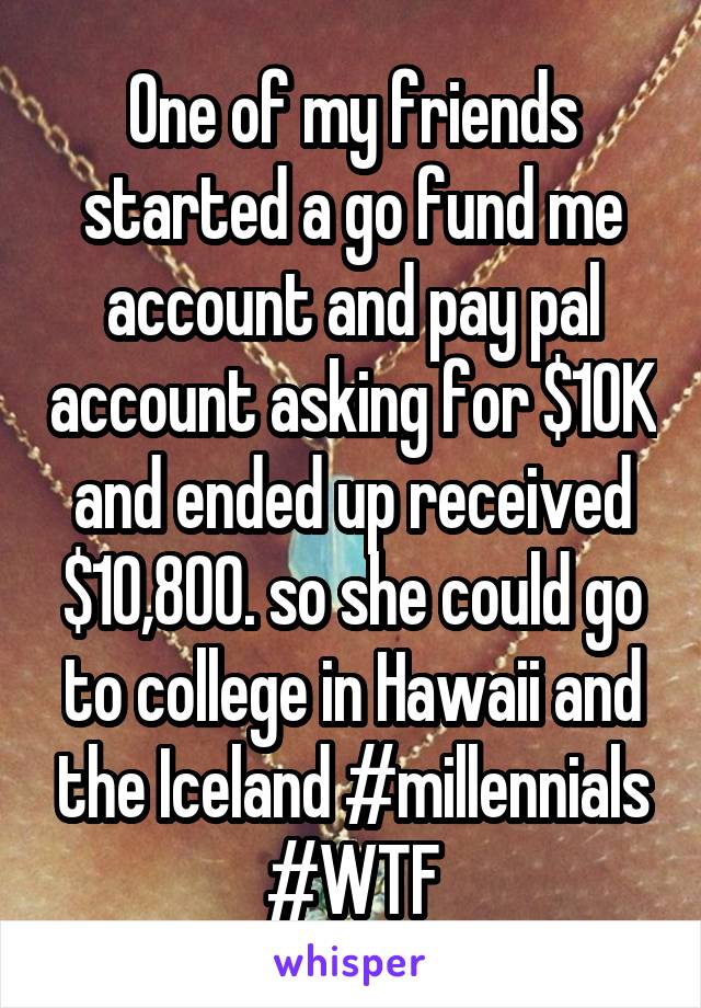 One of my friends started a go fund me account and pay pal account asking for $10K and ended up received $10,800. so she could go to college in Hawaii and the Iceland #millennials #WTF