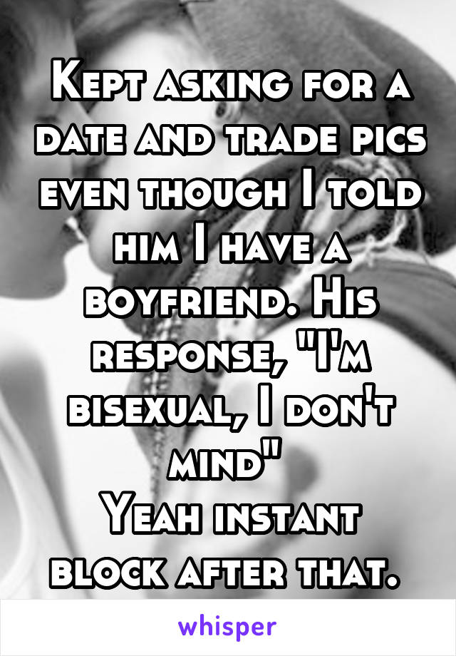 Kept asking for a date and trade pics even though I told him I have a boyfriend. His response, "I'm bisexual, I don't mind" 
Yeah instant block after that. 