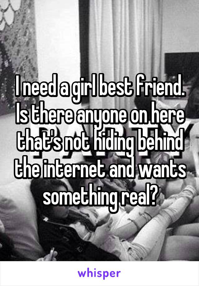 I need a girl best friend. Is there anyone on here that's not hiding behind the internet and wants something real?