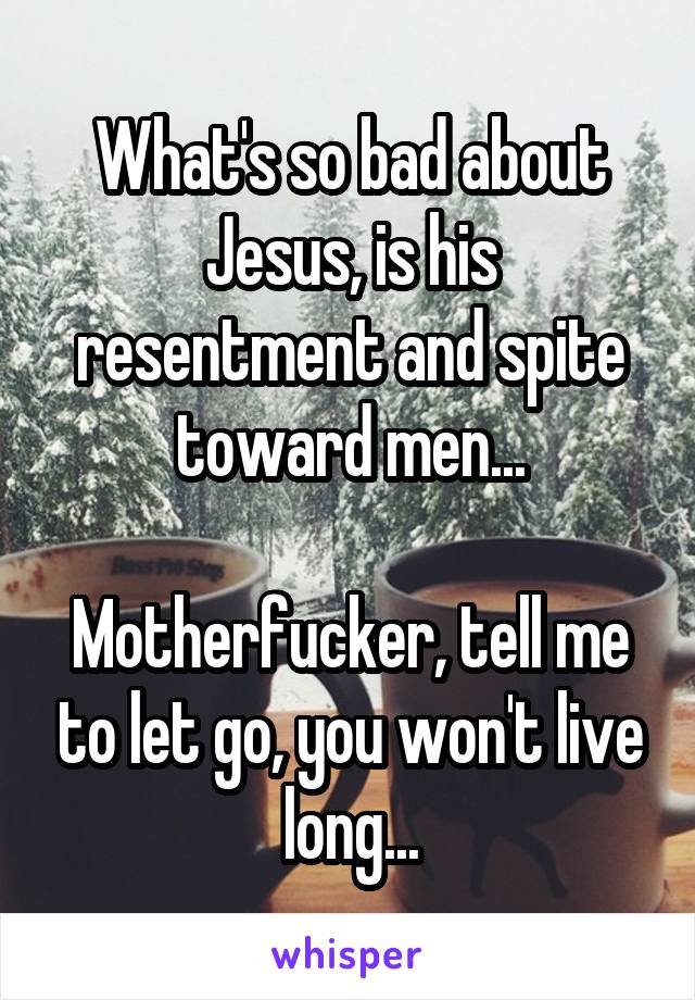 What's so bad about Jesus, is his resentment and spite toward men...

Motherfucker, tell me to let go, you won't live long...