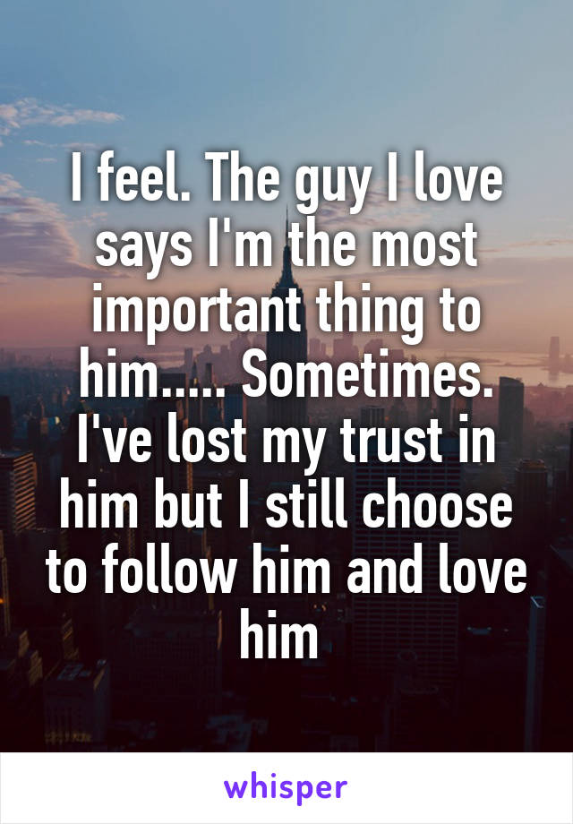 I feel. The guy I love says I'm the most important thing to him..... Sometimes. I've lost my trust in him but I still choose to follow him and love him 