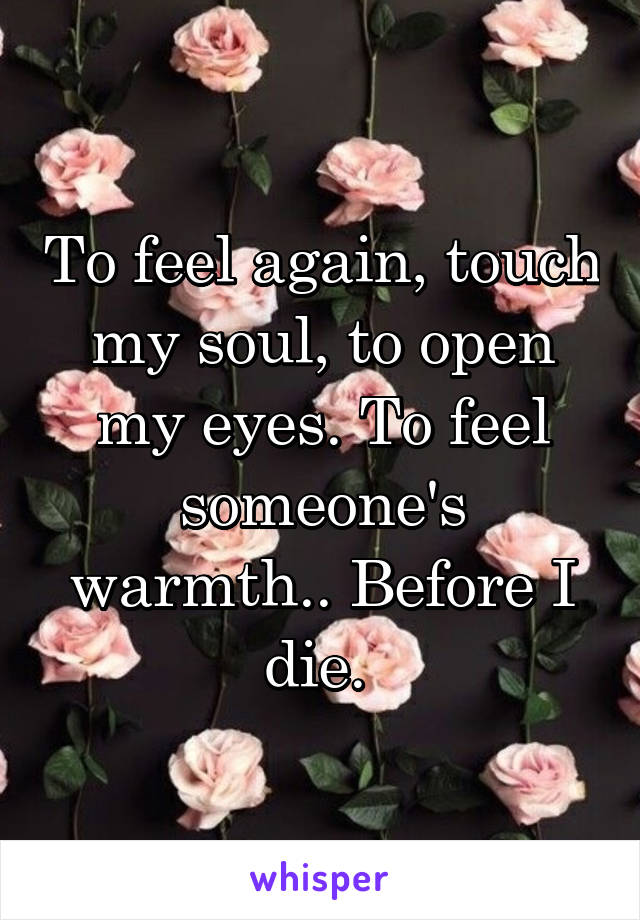 To feel again, touch my soul, to open my eyes. To feel someone's warmth.. Before I die. 