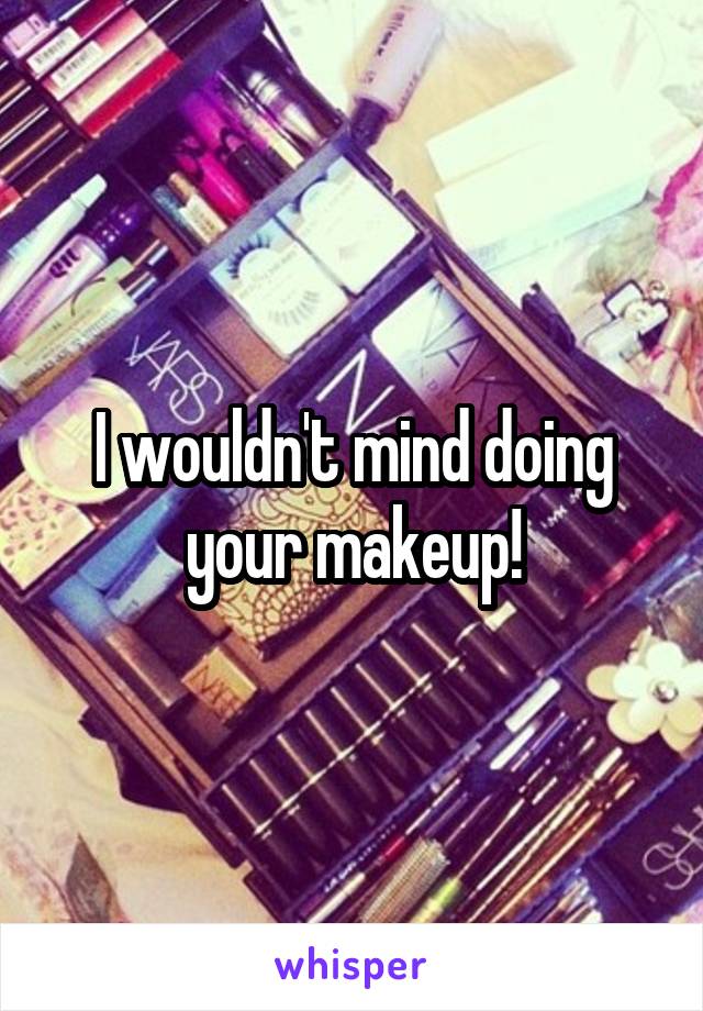 I wouldn't mind doing your makeup!