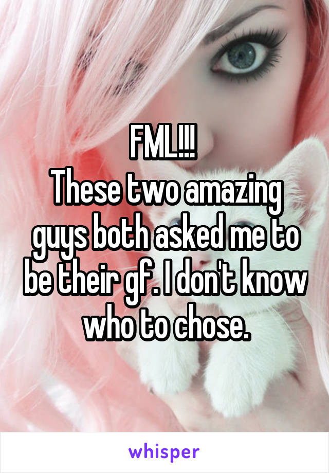 FML!!! 
These two amazing guys both asked me to be their gf. I don't know who to chose.