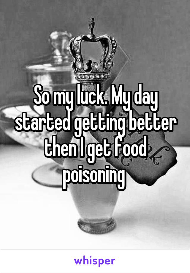 So my luck. My day started getting better then I get food poisoning 
