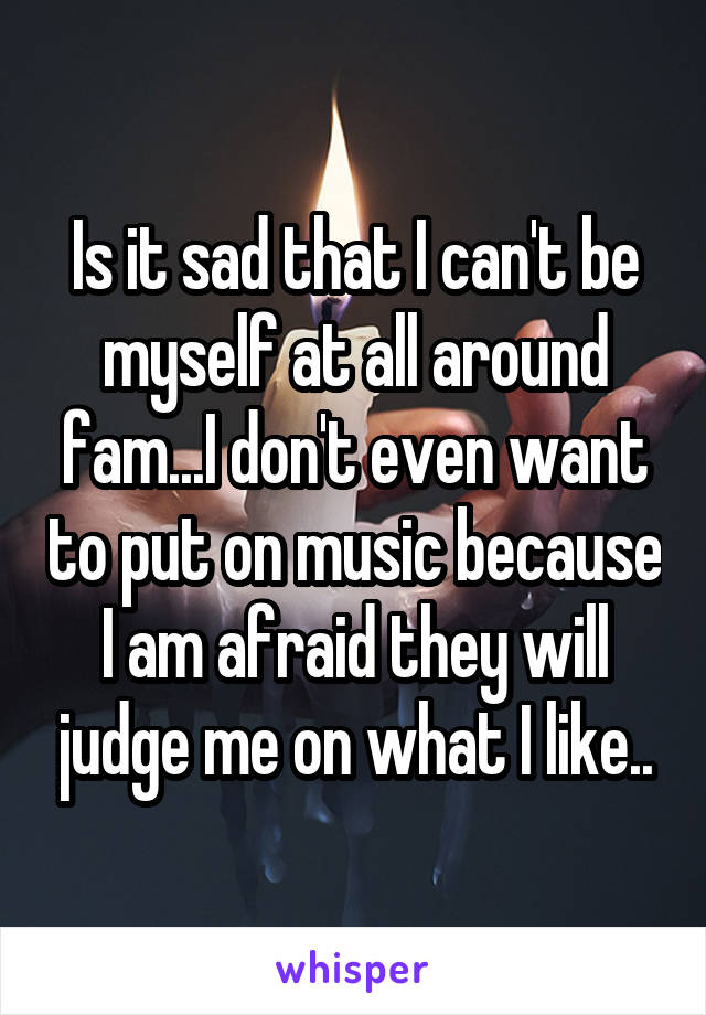 Is it sad that I can't be myself at all around fam...I don't even want to put on music because I am afraid they will judge me on what I like..